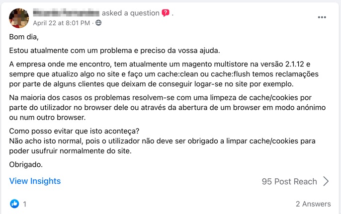 Bom dia,
Estou atualmente com um problema e preciso da vossa ajuda.
A empresa onde me encontro, tem atualmente um magento multistore na versão 2.1.12 e sempre que atualizo algo no site e faço um cache:clean ou cache:flush temos reclamações por parte de alguns clientes que deixam de conseguir logar-se no site por exemplo.
Na maioria dos casos os problemas resolvem-se com uma limpeza de cache/cookies por parte do utilizador no browser dele ou através da abertura de um browser em modo anónimo ou num outro browser.
Como posso evitar que isto aconteça?
Não acho isto normal, pois o utilizador não deve ser obrigado a limpar cache/cookies para poder usufruir normalmente do site.
Obrigado.